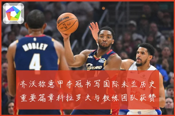 齐沃称意甲夺冠书写国际米兰历史重要篇章科拉罗夫与教练团队获赞成长观察