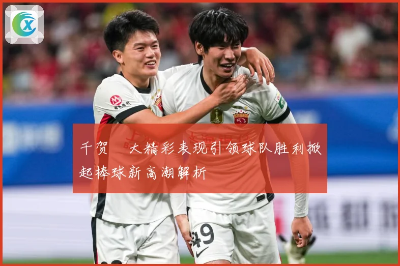 千贺滉大精彩表现引领球队胜利掀起棒球新高潮解析