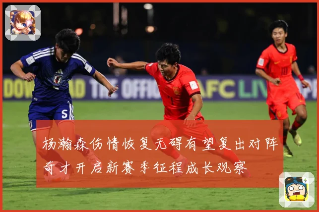 杨瀚森伤情恢复无碍有望复出对阵奇才开启新赛季征程成长观察