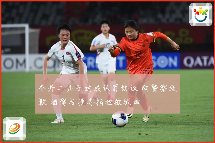 乔丹二儿子达成认罪协议 向警察致歉 酒驾与涉毒指控被驳回