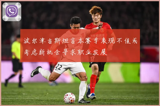 波尔津吉斯坦言本赛季表现不佳或考虑新机会寻求职业发展