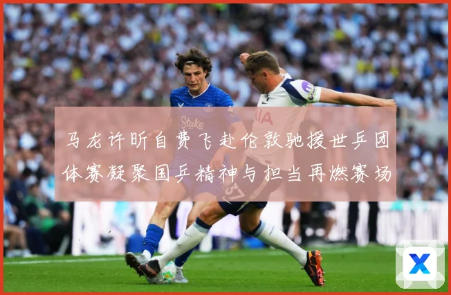 马龙许昕自费飞赴伦敦驰援世乒团体赛凝聚国乒精神与担当再燃赛场赛场解读