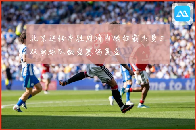 北京逆转夺胜周琦内线称霸杰曼三双助球队翻盘赛场复盘