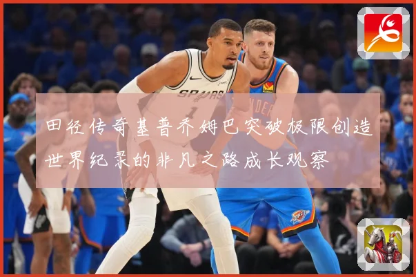 田径传奇基普乔姆巴突破极限创造世界纪录的非凡之路成长观察