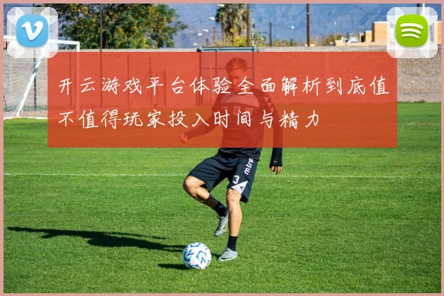 开云游戏平台体验全面解析到底值不值得玩家投入时间与精力