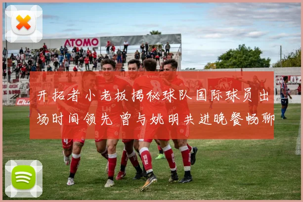 开拓者小老板揭秘球队国际球员出场时间领先 曾与姚明共进晚餐畅聊篮球
