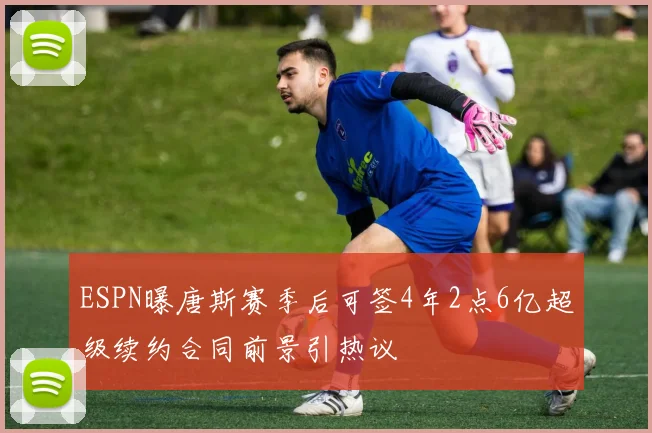 ESPN曝唐斯赛季后可签4年2点6亿超级续约合同前景引热议