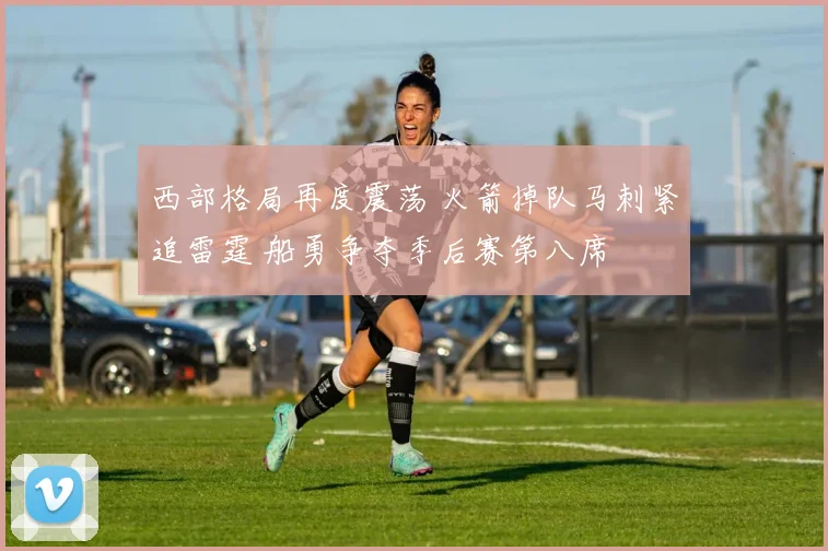西部格局再度震荡 火箭掉队马刺紧追雷霆 船勇争夺季后赛第八席