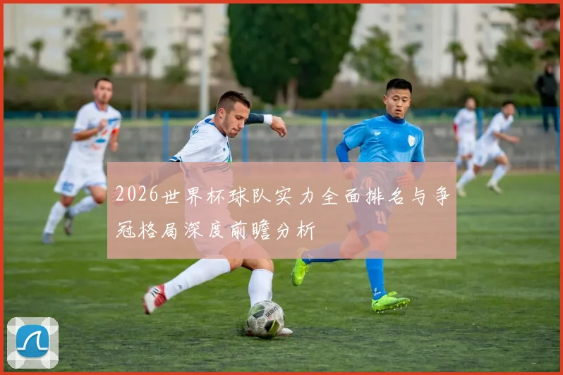 2026世界杯球队实力全面排名与争冠格局深度前瞻分析