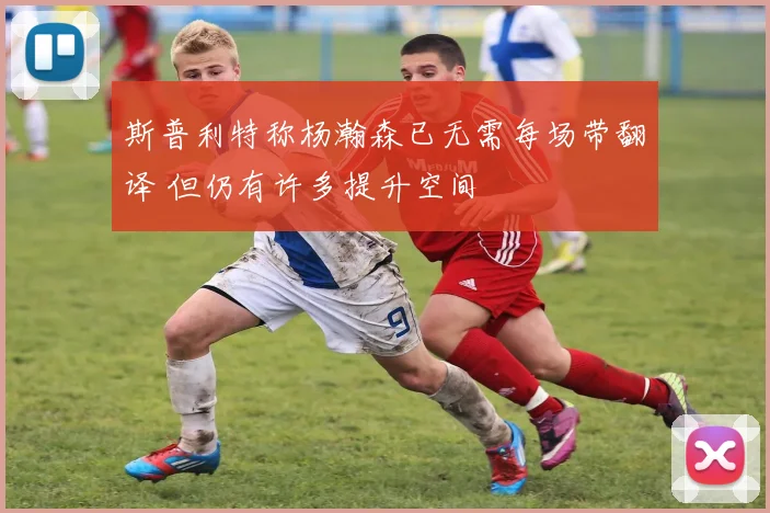 斯普利特称杨瀚森已无需每场带翻译 但仍有许多提升空间