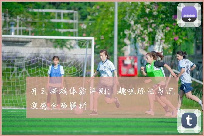 开云游戏体验评测：趣味玩法与沉浸感全面解析